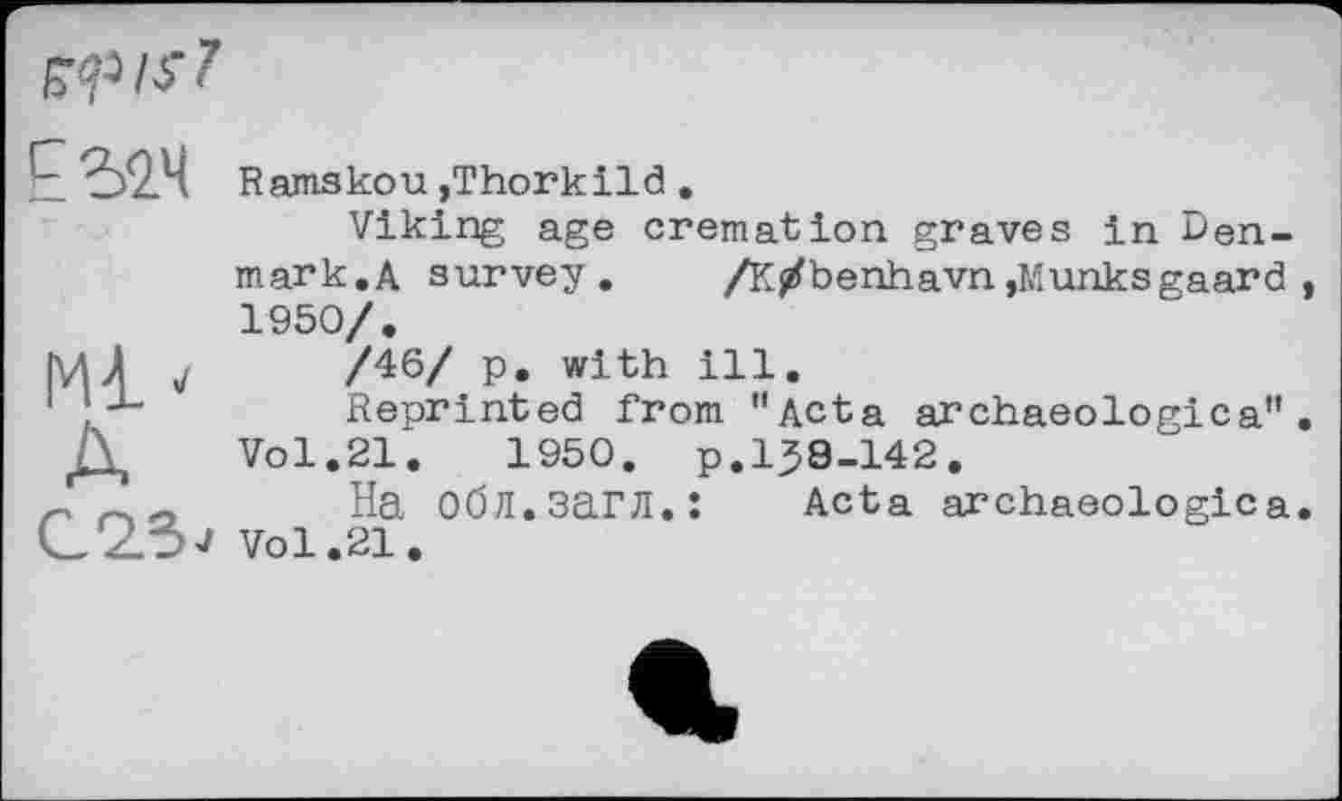 ﻿
МІ * А
Ramskou ,Thorkild .
Viking age cremation graves in Denmark.A survey. /К/benhavn,Munksgaard 1950/.
/46/ p. with ill.
Reprinted from "Acta archaeologica" Vol.21.	1950. p.158-142.
На Обл.загл.: Acta archaeologica Vol.21.